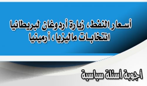 أجوبة أسئلة سياسية  )أسعار النفط، زيارة أردوغان لبريطانيا، انتخابات ماليزيا، أرمينيا(